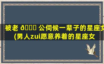 被老 🐟 公伺候一辈子的星座女(男人zui
愿意养着的星座女 🌿 )